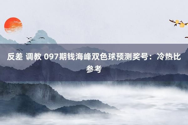 反差 调教 097期钱海峰双色球预测奖号：冷热比参考