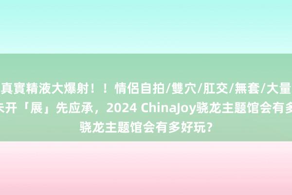 真實精液大爆射！！情侶自拍/雙穴/肛交/無套/大量噴精 未开「展」先应承，2024 ChinaJoy骁龙主题馆会有多好玩？