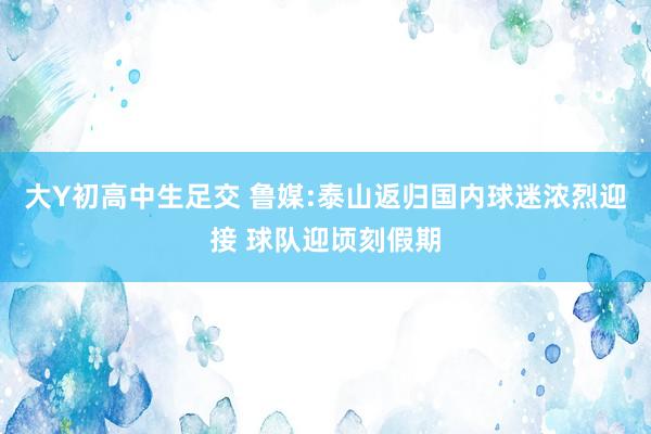 大Y初高中生足交 鲁媒:泰山返归国内球迷浓烈迎接 球队迎顷刻假期