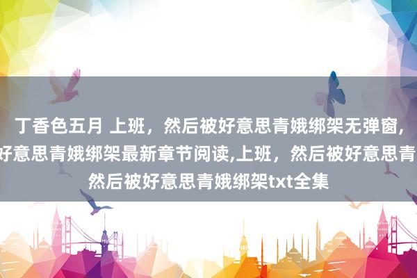 丁香色五月 上班,然后被好意思青娥绑架无弹窗,上班,然后被好意思青娥绑架最新章节阅读,上班,然后被好意思青娥绑架txt全集