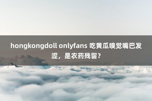 hongkongdoll onlyfans 吃黄瓜嗅觉嘴巴发涩，是农药残留？