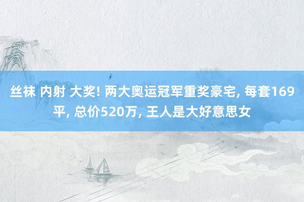 丝袜 内射 大奖! 两大奥运冠军重奖豪宅， 每套169平， 总价520万， 王人是大好意思女