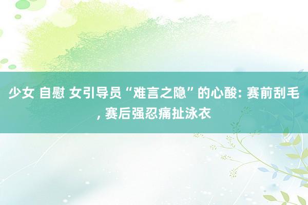 少女 自慰 女引导员“难言之隐”的心酸: 赛前刮毛， 赛后强忍痛扯泳衣