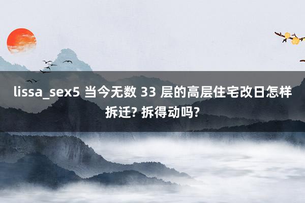 lissa_sex5 当今无数 33 层的高层住宅改日怎样拆迁? 拆得动吗?