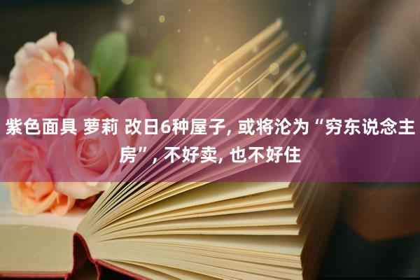 紫色面具 萝莉 改日6种屋子， 或将沦为“穷东说念主房”， 不好卖， 也不好住