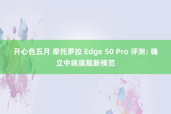 开心色五月 摩托罗拉 Edge 50 Pro 评测: 确立中端旗舰新模范