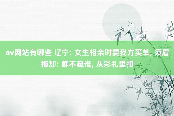 av网站有哪些 辽宁: 女生相亲时要我方买单， 须眉拒却: 瞧不起谁， 从彩礼里扣