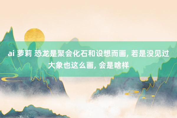 ai 萝莉 恐龙是聚会化石和设想而画， 若是没见过大象也这么画， 会是啥样