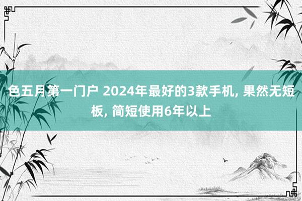 色五月第一门户 2024年最好的3款手机， 果然无短板， 简短使用6年以上