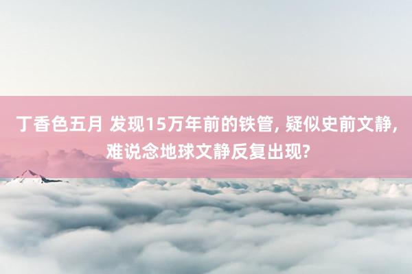 丁香色五月 发现15万年前的铁管， 疑似史前文静， 难说念地球文静反复出现?