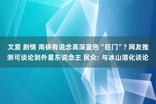 文爱 剧情 南极有说念高深蓝色“巨门”? 网友推测可谈论到外星东说念主 民众: 与冰山溶化谈论