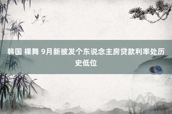 韩国 裸舞 9月新披发个东说念主房贷款利率处历史低位