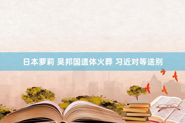 日本萝莉 吴邦国遗体火葬 习近对等送别