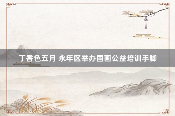 丁香色五月 永年区举办国画公益培训手脚