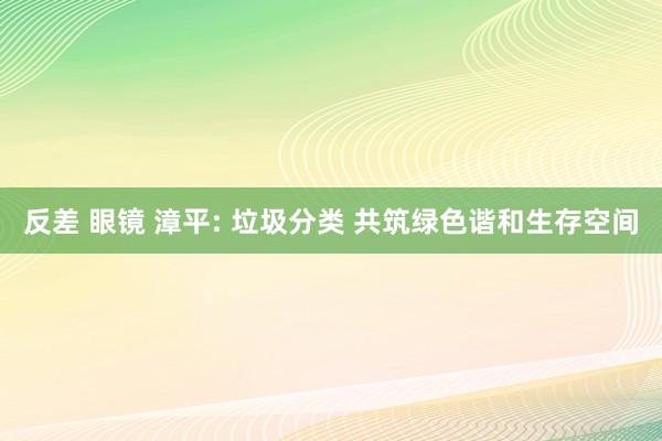 反差 眼镜 漳平: 垃圾分类 共筑绿色谐和生存空间