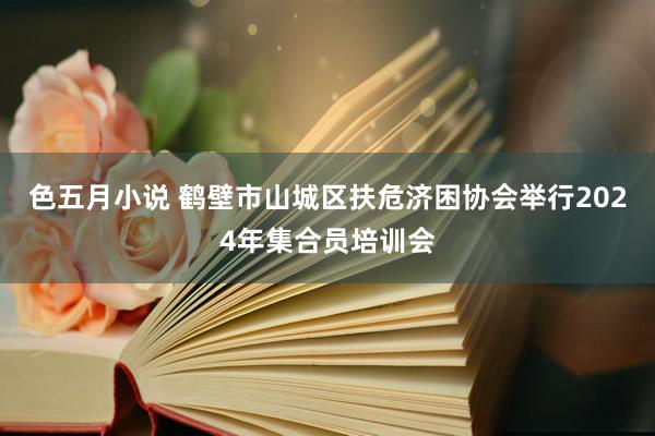 色五月小说 鹤壁市山城区扶危济困协会举行2024年集合员培训会
