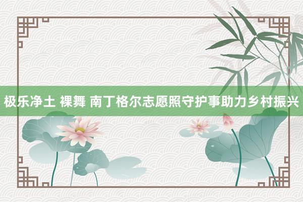 极乐净土 裸舞 南丁格尔志愿照守护事助力乡村振兴