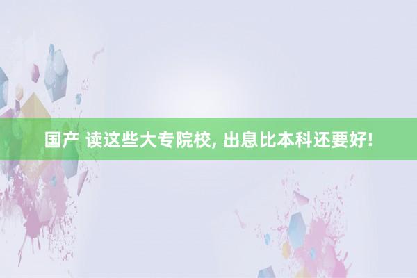 国产 读这些大专院校， 出息比本科还要好!