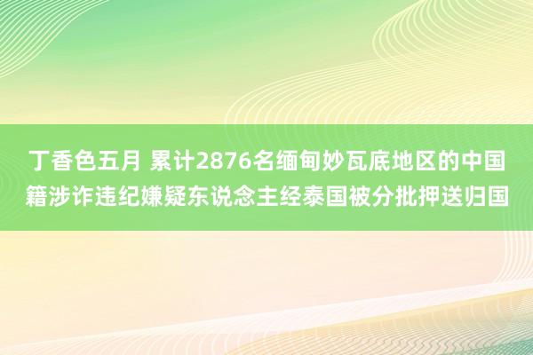 丁香色五月 累计2876名缅甸妙瓦底地区的中国籍涉诈违纪嫌疑东说念主经泰国被分批押送归国