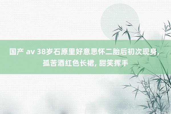 国产 av 38岁石原里好意思怀二胎后初次现身， 孤苦酒红色长裙， 甜笑挥手