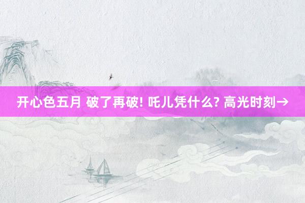 开心色五月 破了再破! 吒儿凭什么? 高光时刻→