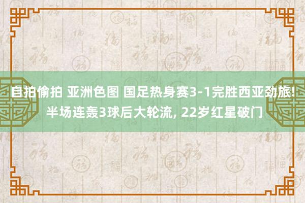 自拍偷拍 亚洲色图 国足热身赛3-1完胜西亚劲旅! 半场连轰3球后大轮流， 22岁红星破门