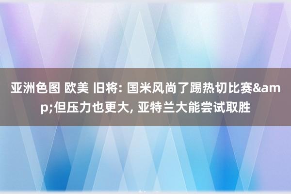 亚洲色图 欧美 旧将: 国米风尚了踢热切比赛&但压力也更大， 亚特兰大能尝试取胜