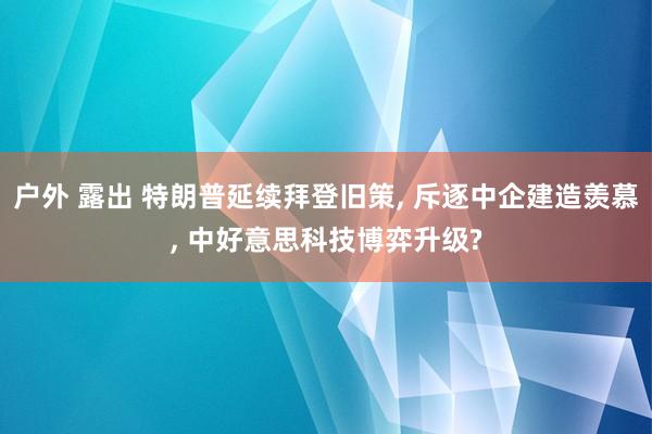 户外 露出 特朗普延续拜登旧策， 斥逐中企建造羡慕， 中好意思科技博弈升级?