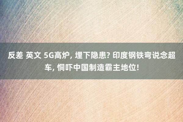 反差 英文 5G高炉， 埋下隐患? 印度钢铁弯说念超车， 恫吓中国制造霸主地位!