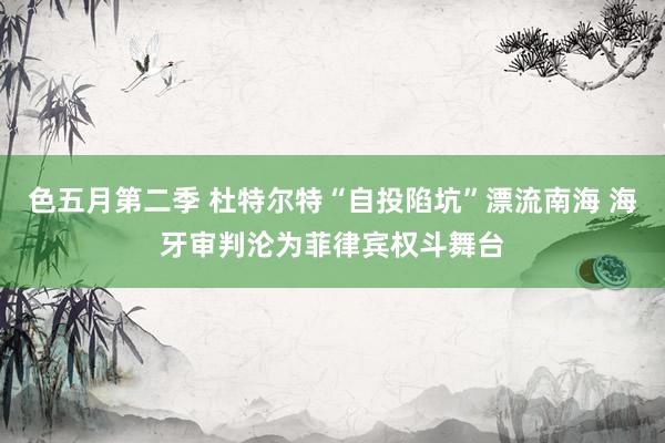 色五月第二季 杜特尔特“自投陷坑”漂流南海 海牙审判沦为菲律宾权斗舞台