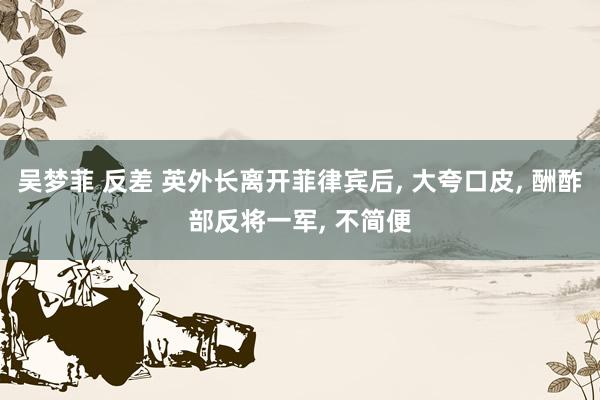 吴梦菲 反差 英外长离开菲律宾后， 大夸口皮， 酬酢部反将一军， 不简便