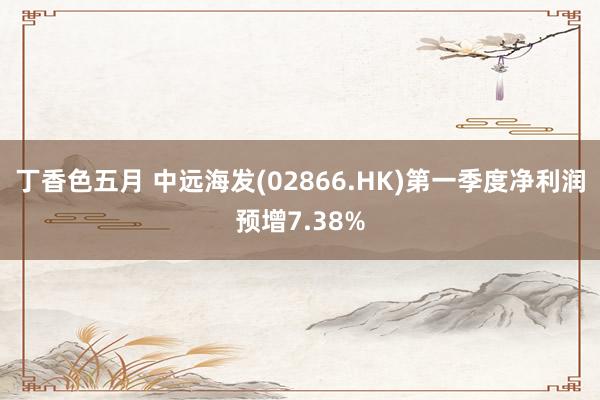 丁香色五月 中远海发(02866.HK)第一季度净利润预增7.38%