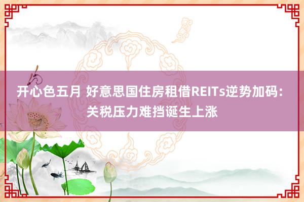 开心色五月 好意思国住房租借REITs逆势加码: 关税压力难挡诞生上涨