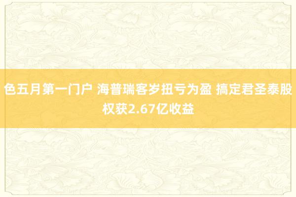 色五月第一门户 海普瑞客岁扭亏为盈 搞定君圣泰股权获2.67亿收益