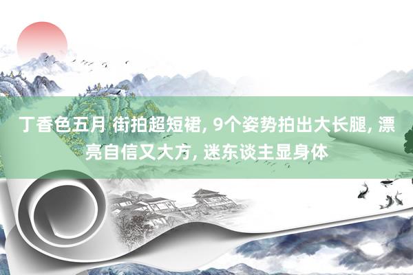 丁香色五月 街拍超短裙， 9个姿势拍出大长腿， 漂亮自信又大方， 迷东谈主显身体