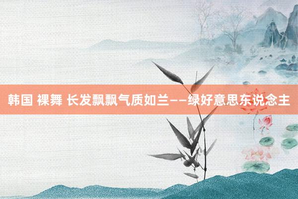 韩国 裸舞 长发飘飘气质如兰——绿好意思东说念主