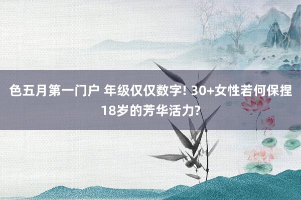 色五月第一门户 年级仅仅数字! 30+女性若何保捏18岁的芳华活力?