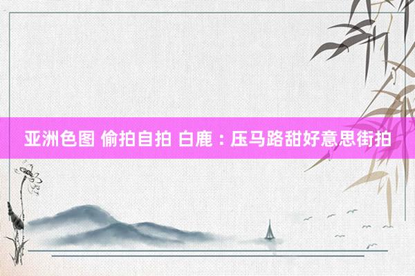 亚洲色图 偷拍自拍 白鹿 : 压马路甜好意思街拍