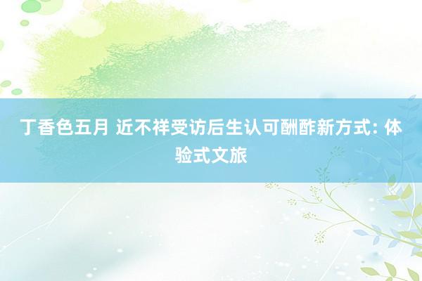 丁香色五月 近不祥受访后生认可酬酢新方式: 体验式文旅
