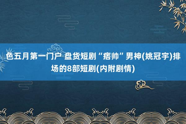 色五月第一门户 盘货短剧“痞帅”男神(姚冠宇)排场的8部短剧(内附剧情)
