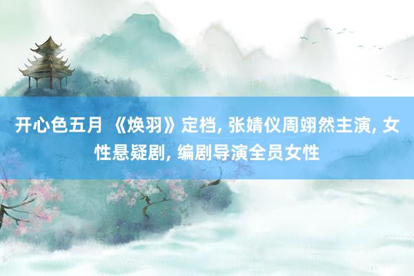 开心色五月 《焕羽》定档， 张婧仪周翊然主演， 女性悬疑剧， 编剧导演全员女性