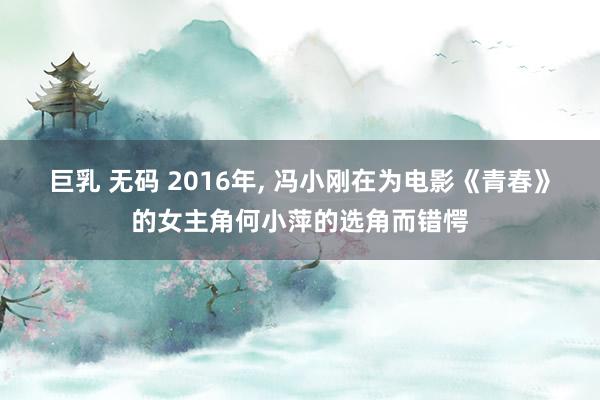 巨乳 无码 2016年， 冯小刚在为电影《青春》的女主角何小萍的选角而错愕
