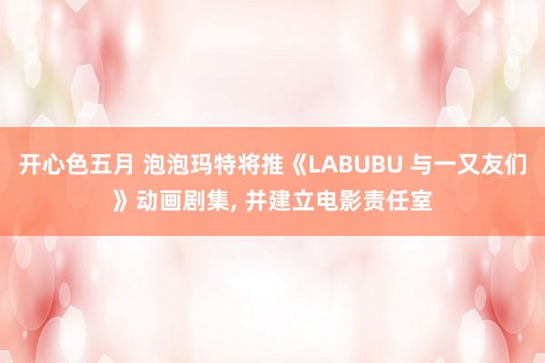开心色五月 泡泡玛特将推《LABUBU 与一又友们》动画剧集， 并建立电影责任室