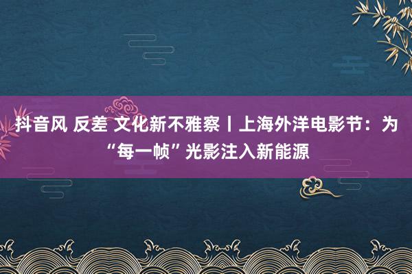 抖音风 反差 文化新不雅察丨上海外洋电影节：为“每一帧”光影注入新能源