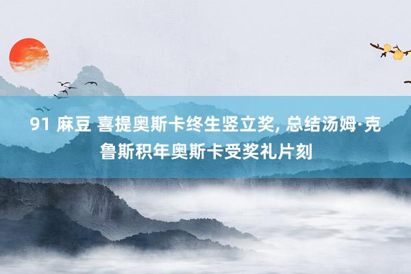 91 麻豆 喜提奥斯卡终生竖立奖， 总结汤姆·克鲁斯积年奥斯卡受奖礼片刻