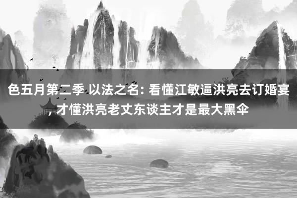 色五月第二季 以法之名: 看懂江敏逼洪亮去订婚宴， 才懂洪亮老丈东谈主才是最大黑伞
