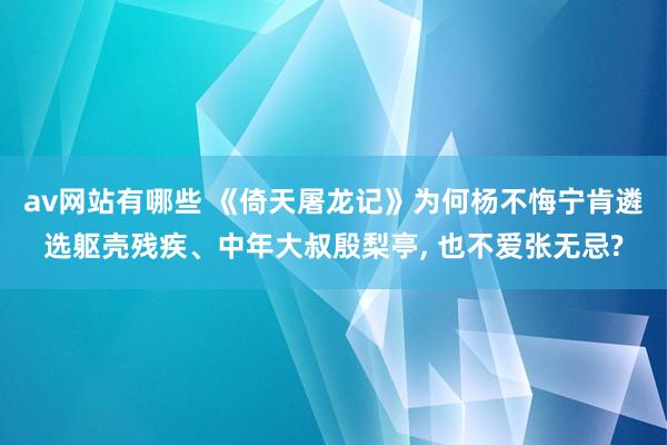 av网站有哪些 《倚天屠龙记》为何杨不悔宁肯遴选躯壳残疾、中年大叔殷梨亭， 也不爱张无忌?